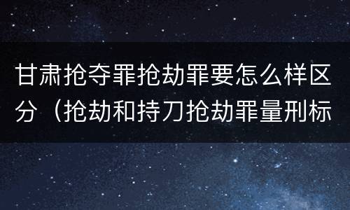 甘肃抢夺罪抢劫罪要怎么样区分（抢劫和持刀抢劫罪量刑标准）