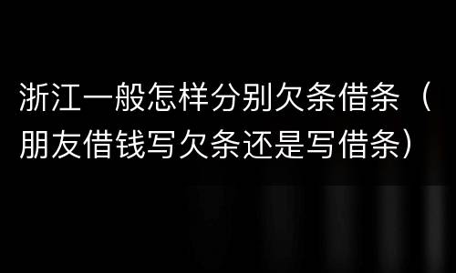 浙江一般怎样分别欠条借条（朋友借钱写欠条还是写借条）