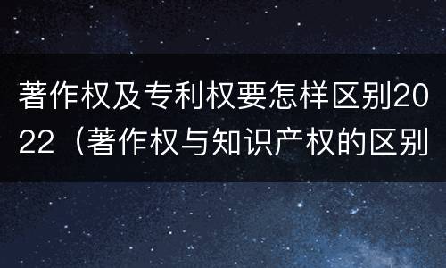 著作权及专利权要怎样区别2022（著作权与知识产权的区别）