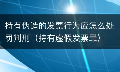 持有伪造的发票行为应怎么处罚判刑（持有虚假发票罪）