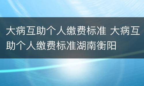 大病互助个人缴费标准 大病互助个人缴费标准湖南衡阳