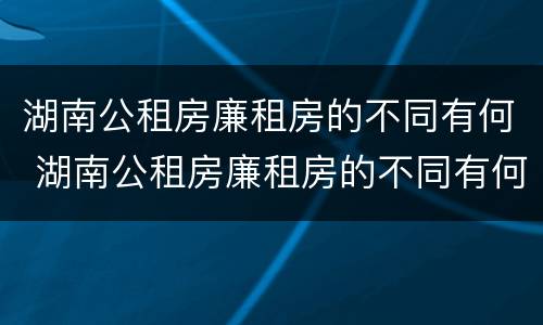 湖南公租房廉租房的不同有何 湖南公租房廉租房的不同有何区别