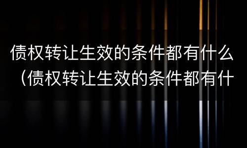 债权转让生效的条件都有什么（债权转让生效的条件都有什么内容）