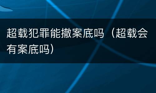 超载犯罪能撤案底吗（超载会有案底吗）