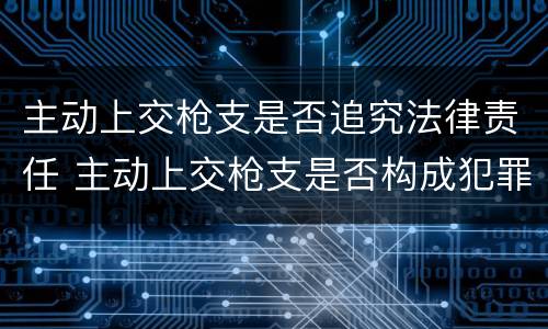 主动上交枪支是否追究法律责任 主动上交枪支是否构成犯罪