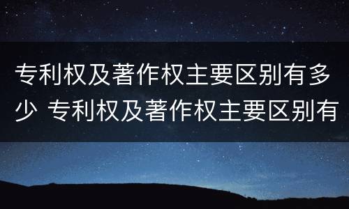 专利权及著作权主要区别有多少 专利权及著作权主要区别有多少项