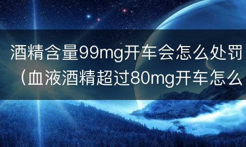 酒精含量99mg开车会怎么处罚（血液酒精超过80mg开车怎么处罚）