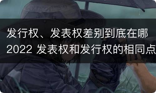 发行权、发表权差别到底在哪2022 发表权和发行权的相同点