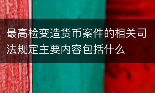 最高检变造货币案件的相关司法规定主要内容包括什么