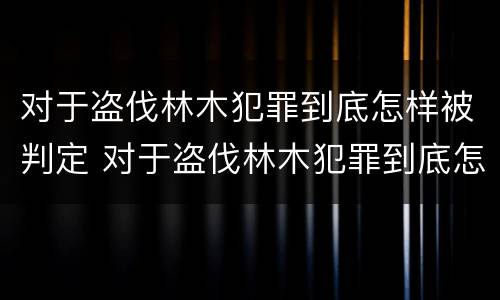 对于盗伐林木犯罪到底怎样被判定 对于盗伐林木犯罪到底怎样被判定的