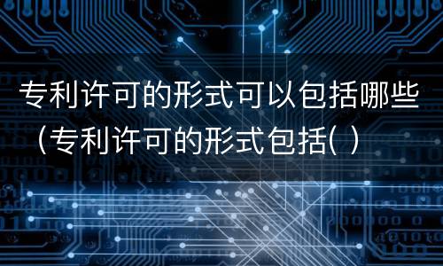 专利许可的形式可以包括哪些（专利许可的形式包括( ）