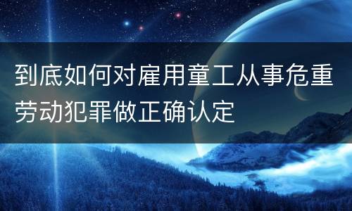 到底如何对雇用童工从事危重劳动犯罪做正确认定