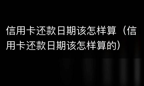 信用卡还款日期该怎样算（信用卡还款日期该怎样算的）