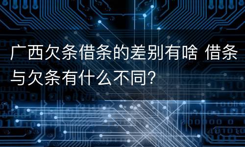 广西欠条借条的差别有啥 借条与欠条有什么不同?
