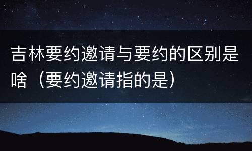 吉林要约邀请与要约的区别是啥（要约邀请指的是）
