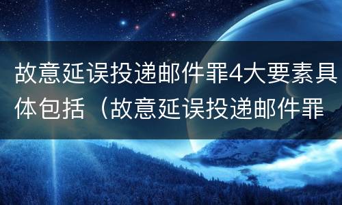故意延误投递邮件罪4大要素具体包括（故意延误投递邮件罪4大要素具体包括哪些）