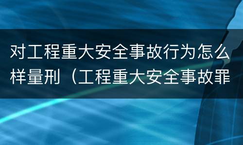 对工程重大安全事故行为怎么样量刑（工程重大安全事故罪构成要件）