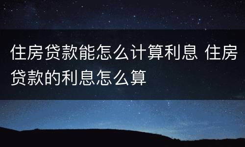 住房贷款能怎么计算利息 住房贷款的利息怎么算