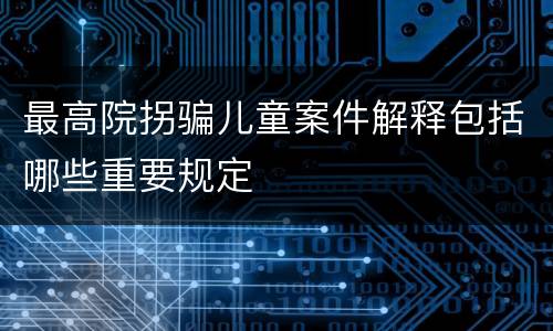 最高院拐骗儿童案件解释包括哪些重要规定