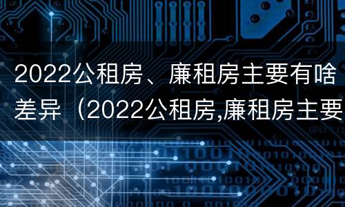 2022公租房、廉租房主要有啥差异（2022公租房,廉租房主要有啥差异和不足）