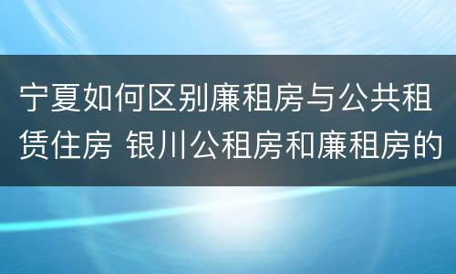 宁夏如何区别廉租房与公共租赁住房 银川公租房和廉租房的区别
