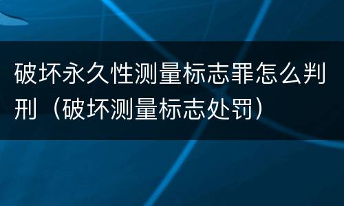 破坏永久性测量标志罪怎么判刑（破坏测量标志处罚）