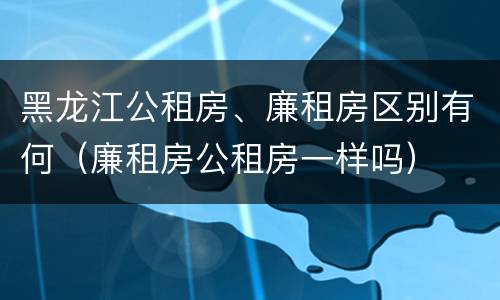 黑龙江公租房、廉租房区别有何（廉租房公租房一样吗）