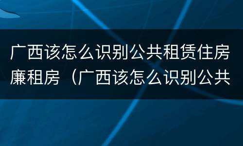 广西该怎么识别公共租赁住房廉租房（广西该怎么识别公共租赁住房廉租房信息）