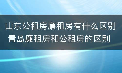 山东公租房廉租房有什么区别 青岛廉租房和公租房的区别
