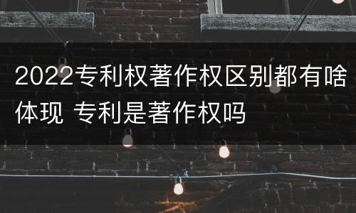 2022专利权著作权区别都有啥体现 专利是著作权吗