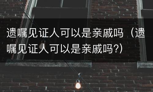 遗嘱见证人可以是亲戚吗（遗嘱见证人可以是亲戚吗?）