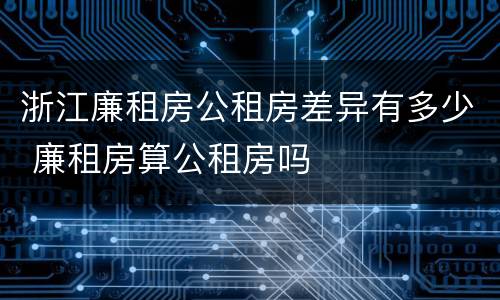 浙江廉租房公租房差异有多少 廉租房算公租房吗