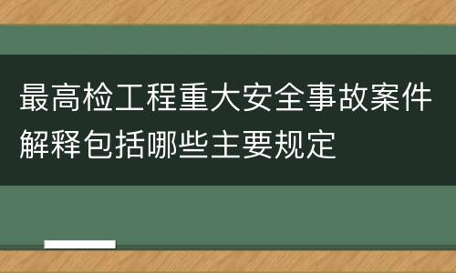 最高检工程重大安全事故案件解释包括哪些主要规定