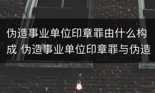 伪造事业单位印章罪由什么构成 伪造事业单位印章罪与伪造国家机关印章罪
