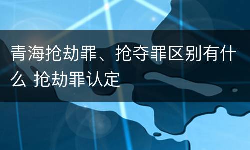 青海抢劫罪、抢夺罪区别有什么 抢劫罪认定