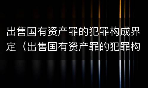 出售国有资产罪的犯罪构成界定（出售国有资产罪的犯罪构成界定标准）