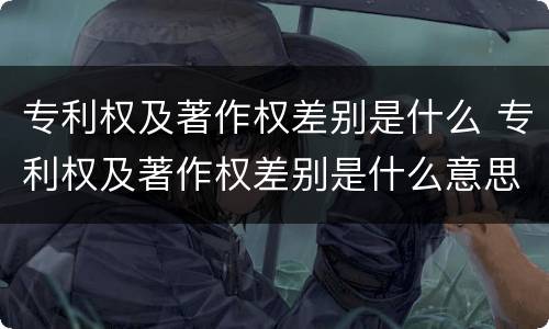 专利权及著作权差别是什么 专利权及著作权差别是什么意思