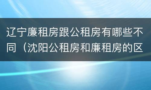 辽宁廉租房跟公租房有哪些不同（沈阳公租房和廉租房的区别）