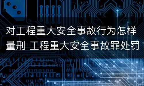 对工程重大安全事故行为怎样量刑 工程重大安全事故罪处罚是什么