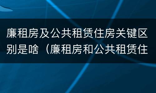 廉租房及公共租赁住房关键区别是啥（廉租房和公共租赁住房的区别）