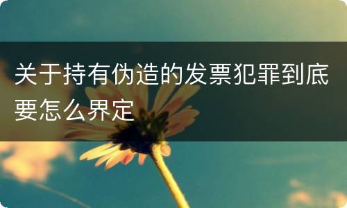 关于持有伪造的发票犯罪到底要怎么界定