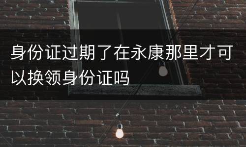 身份证过期了在永康那里才可以换领身份证吗