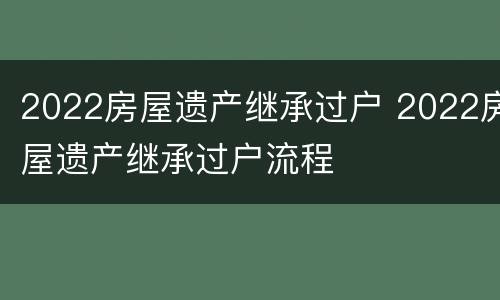 2022房屋遗产继承过户 2022房屋遗产继承过户流程
