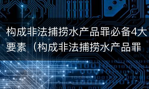 构成非法捕捞水产品罪必备4大要素（构成非法捕捞水产品罪必备4大要素是）