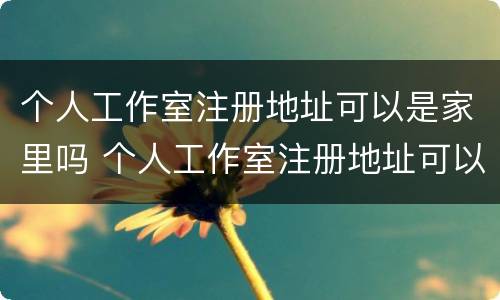 个人工作室注册地址可以是家里吗 个人工作室注册地址可以是家里吗怎么填