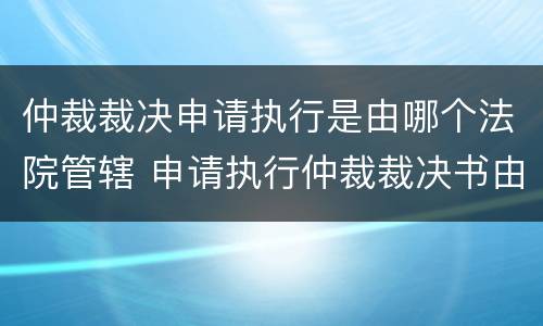 仲裁裁决申请执行是由哪个法院管辖 申请执行仲裁裁决书由哪个法院管辖