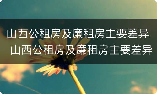 山西公租房及廉租房主要差异 山西公租房及廉租房主要差异是什么