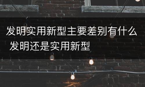 发明实用新型主要差别有什么 发明还是实用新型