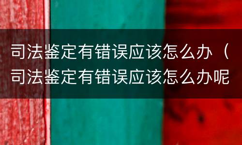 司法鉴定有错误应该怎么办（司法鉴定有错误应该怎么办呢）