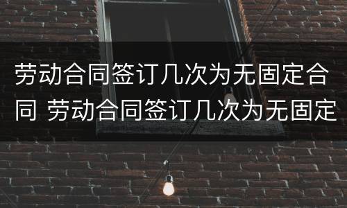 劳动合同签订几次为无固定合同 劳动合同签订几次为无固定合同期限
